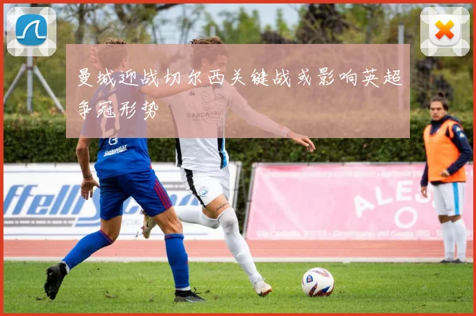 曼城迎战切尔西关键战或影响英超争冠形势