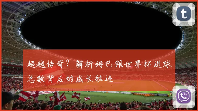 超越传奇？解析姆巴佩世界杯进球总数背后的成长轨迹