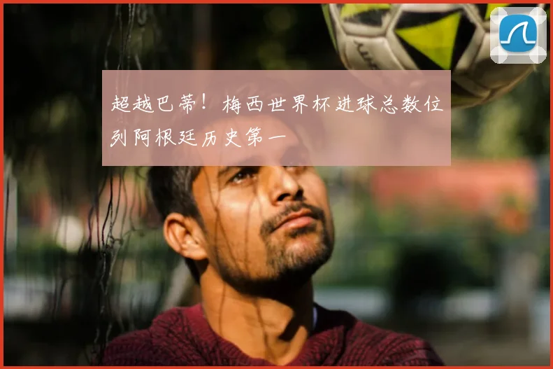 超越巴蒂！梅西世界杯进球总数位列阿根廷历史第一