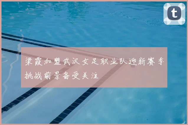 梁霞加盟武汉女足职业队迎新赛季挑战前景备受关注