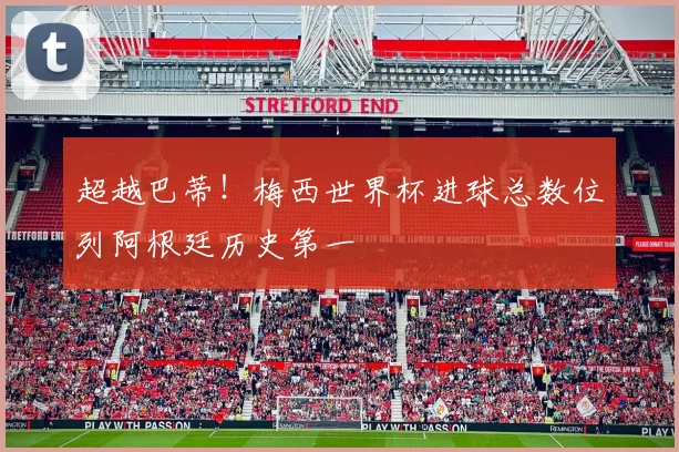 超越巴蒂！梅西世界杯进球总数位列阿根廷历史第一